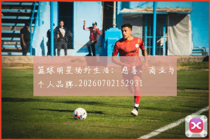 篮球明星场外生活：慈善、商业与个人品牌_20260702152931