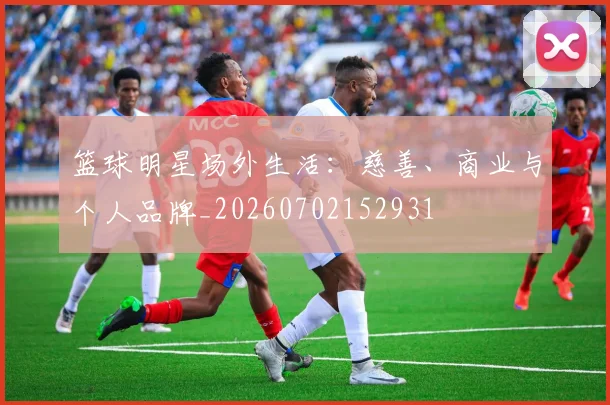 篮球明星场外生活:慈善、商业与个人品牌_20260702152931